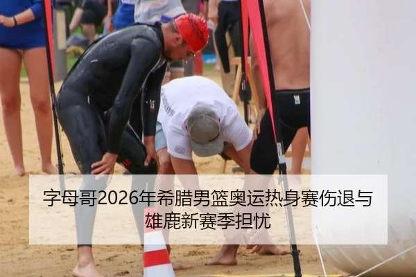 字母哥2026年希腊男篮奥运热身赛伤退与雄鹿新赛季担忧