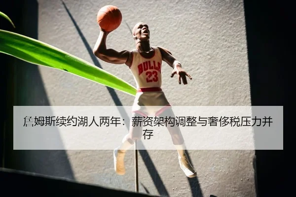 詹姆斯续约湖人两年：薪资架构调整与奢侈税压力并存